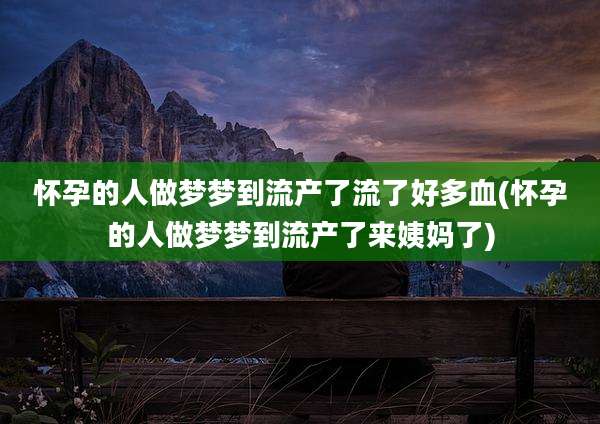 怀孕的人做梦梦到流产了流了好多血(怀孕的人做梦梦到流产了来姨妈了)