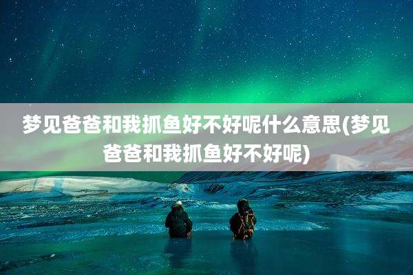 梦见爸爸和我抓鱼好不好呢什么意思(梦见爸爸和我抓鱼好不好呢)
