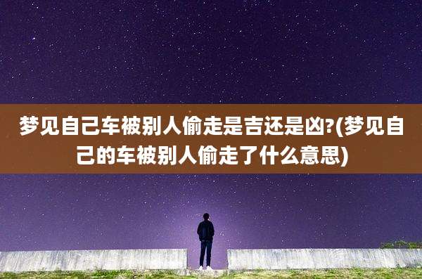 梦见自己车被别人偷走是吉还是凶?(梦见自己的车被别人偷走了什么意思)