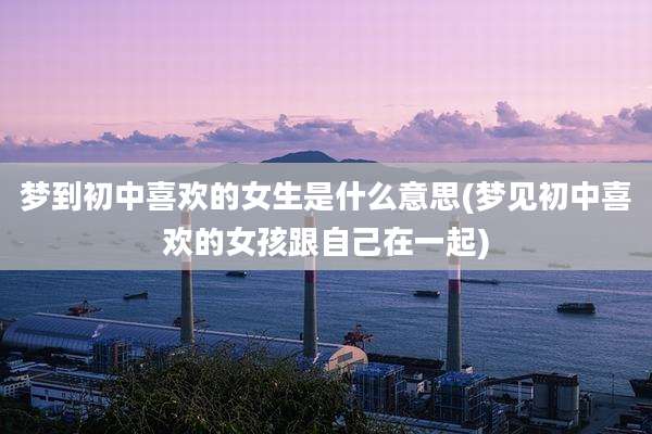 梦到初中喜欢的女生是什么意思(梦见初中喜欢的女孩跟自己在一起)