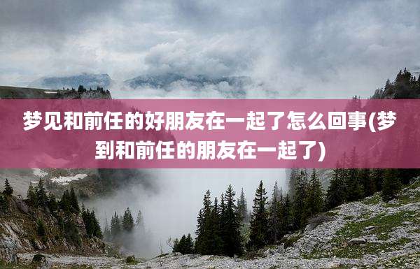 梦见和前任的好朋友在一起了怎么回事(梦到和前任的朋友在一起了)