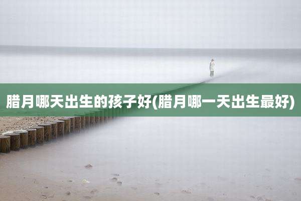 腊月哪天出生的孩子好(腊月哪一天出生最好)