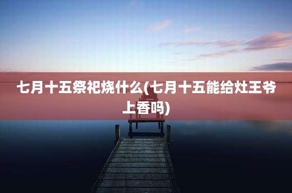 七月十五祭祀烧什么(七月十五能给灶王爷上香吗)