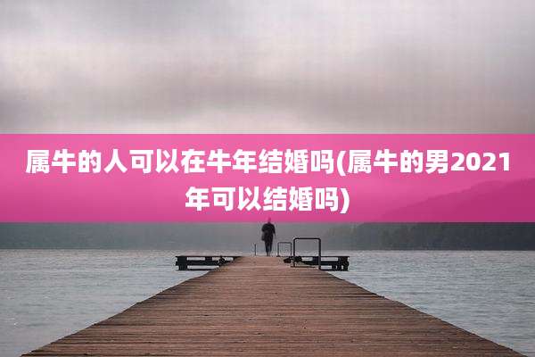 属牛的人可以在牛年结婚吗(属牛的男2021年可以结婚吗)