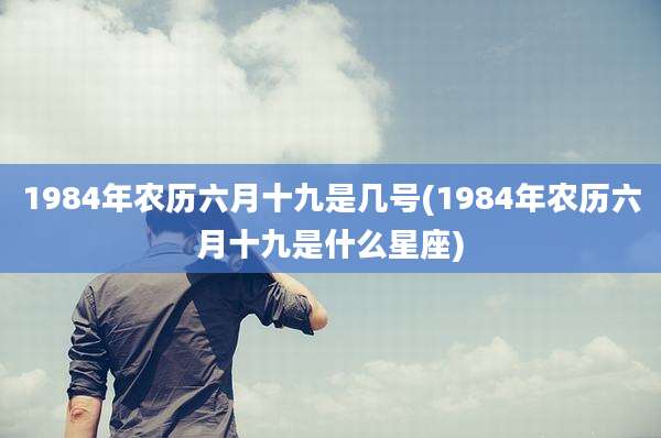 1984年农历六月十九是几号(1984年农历六月十九是什么星座)