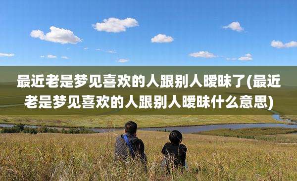 最近老是梦见喜欢的人跟别人暧昧了(最近老是梦见喜欢的人跟别人暧昧什么意思)