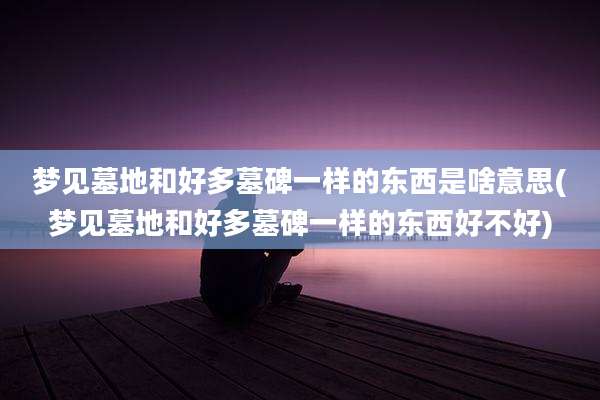梦见墓地和好多墓碑一样的东西是啥意思(梦见墓地和好多墓碑一样的东西好不好)