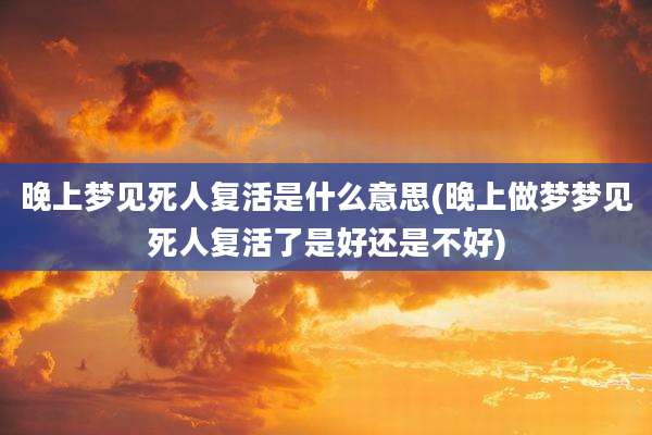 晚上梦见死人复活是什么意思(晚上做梦梦见死人复活了是好还是不好)
