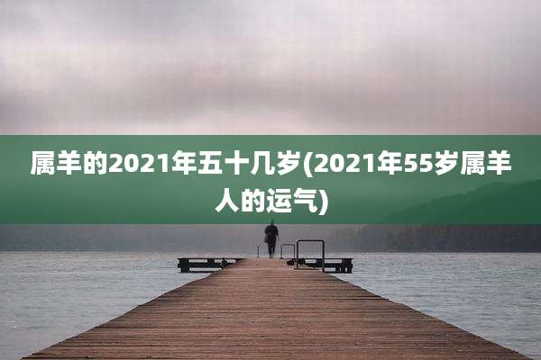 属羊的2021年五十几岁(2021年55岁属羊人的运气)