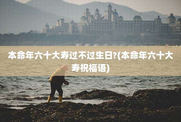 本命年六十大寿过不过生日?(本命年六十大寿祝福语)