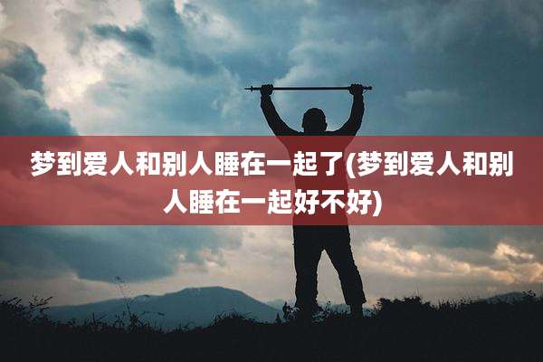梦到爱人和别人睡在一起了(梦到爱人和别人睡在一起好不好)