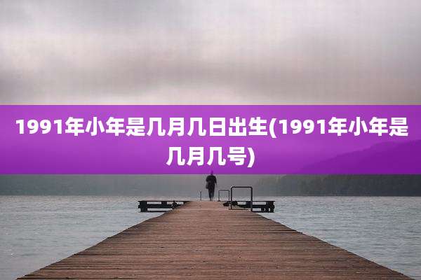 1991年小年是几月几日出生(1991年小年是几月几号)