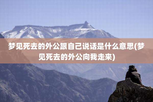 梦见死去的外公跟自己说话是什么意思(梦见死去的外公向我走来)