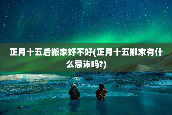 正月十五后搬家好不好(正月十五搬家有什么忌讳吗?)