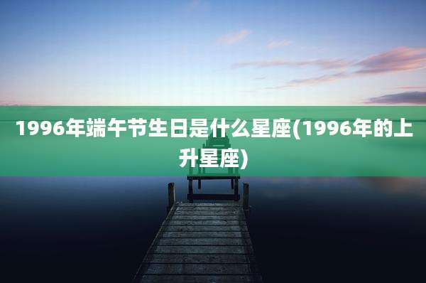 1996年端午节生日是什么星座(1996年的上升星座)