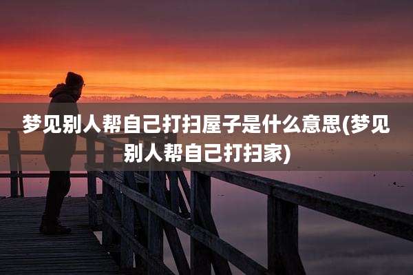 梦见别人帮自己打扫屋子是什么意思(梦见别人帮自己打扫家)