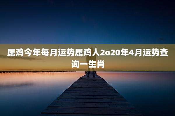 属鸡今年每月运势属鸡人2o20年4月运势查询一生肖