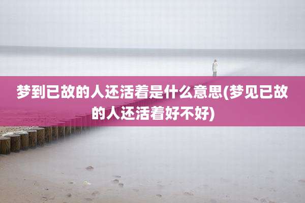 梦到已故的人还活着是什么意思(梦见已故的人还活着好不好)
