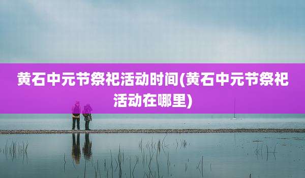 黄石中元节祭祀活动时间(黄石中元节祭祀活动在哪里)