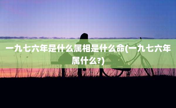 一九七六年是什么属相是什么命(一九七六年属什么?)