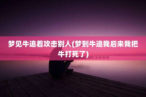 梦见牛追着攻击别人(梦到牛追我后来我把牛打死了)