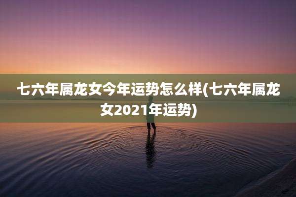 七六年属龙女今年运势怎么样(七六年属龙女2021年运势)