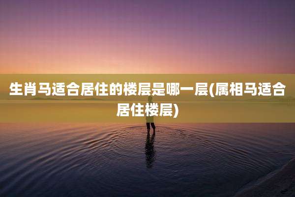 生肖马适合居住的楼层是哪一层(属相马适合居住楼层)