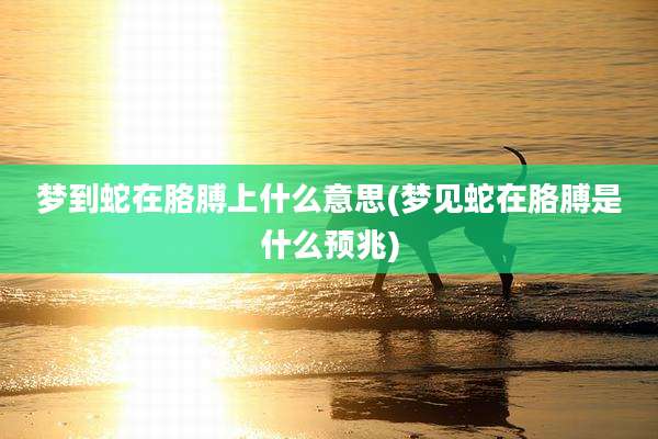 梦到蛇在胳膊上什么意思(梦见蛇在胳膊是什么预兆)