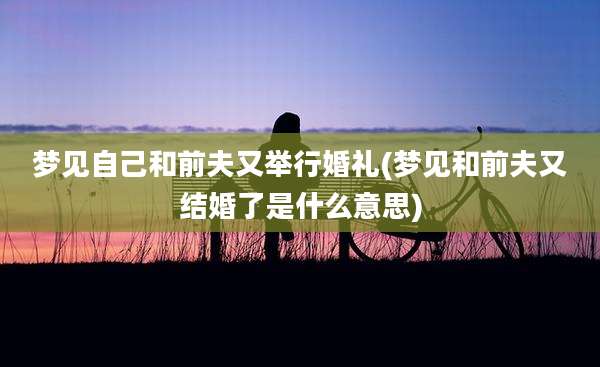 梦见自己和前夫又举行婚礼(梦见和前夫又结婚了是什么意思)