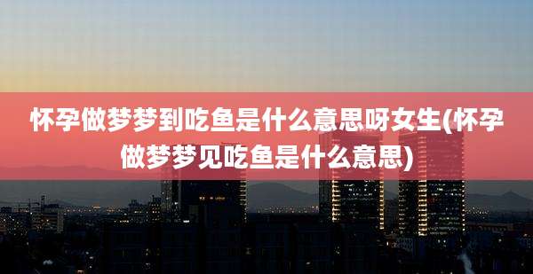 怀孕做梦梦到吃鱼是什么意思呀女生(怀孕做梦梦见吃鱼是什么意思)