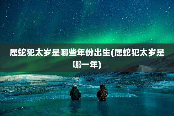 属蛇犯太岁是哪些年份出生(属蛇犯太岁是哪一年)