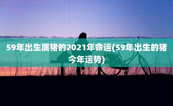 59年出生属猪的2021年命运(59年出生的猪今年运势)