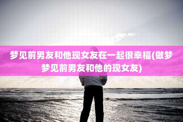 梦见前男友和他现女友在一起很幸福(做梦梦见前男友和他的现女友)