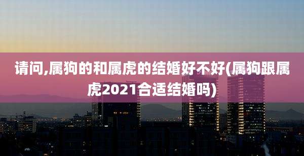 请问,属狗的和属虎的结婚好不好(属狗跟属虎2021合适结婚吗)