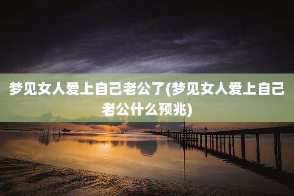 梦见女人爱上自己老公了(梦见女人爱上自己老公什么预兆)