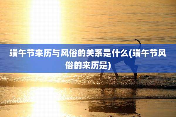 端午节来历与风俗的关系是什么(端午节风俗的来历是)