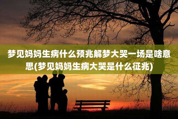 梦见妈妈生病什么预兆解梦大哭一场是啥意思(梦见妈妈生病大哭是什么征兆)