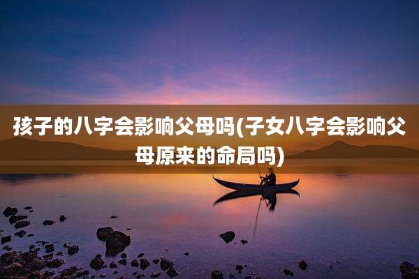 孩子的八字会影响父母吗(子女八字会影响父母原来的命局吗)