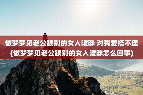 做梦梦见老公跟别的女人暧昧 对我爱搭不理(做梦梦见老公跟别的女人暧昧怎么回事)