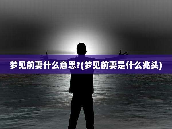 梦见前妻什么意思?(梦见前妻是什么兆头)