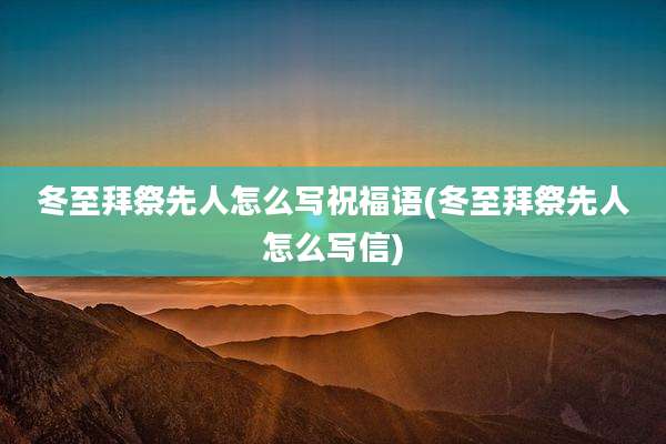 冬至拜祭先人怎么写祝福语(冬至拜祭先人怎么写信)