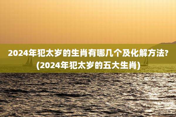 2024年犯太岁的生肖有哪几个及化解方法?(2024年犯太岁的五大生肖)