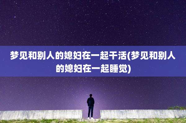 梦见和别人的媳妇在一起干活(梦见和别人的媳妇在一起睡觉)
