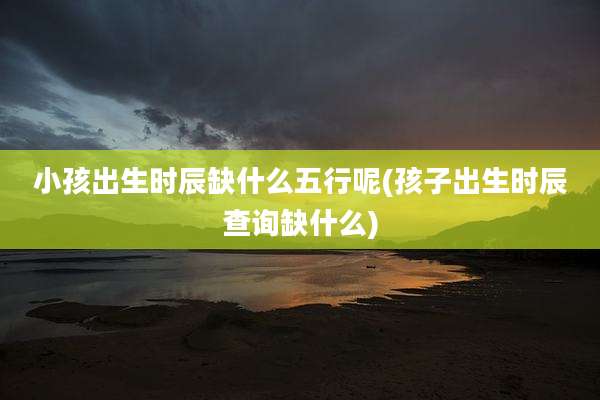 小孩出生时辰缺什么五行呢(孩子出生时辰查询缺什么)