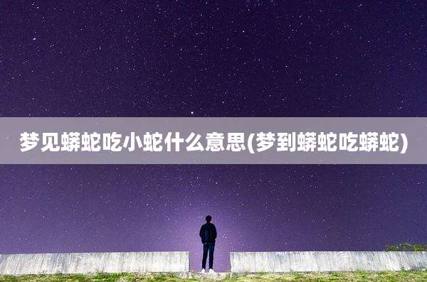 梦见蟒蛇吃小蛇什么意思(梦到蟒蛇吃蟒蛇)