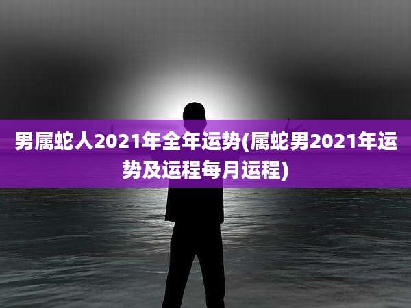 男属蛇人2021年全年运势(属蛇男2021年运势及运程每月运程)