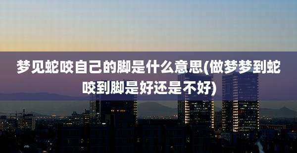 梦见蛇咬自己的脚是什么意思(做梦梦到蛇咬到脚是好还是不好)