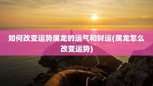 如何改变运势属龙的运气和财运(属龙怎么改变运势)