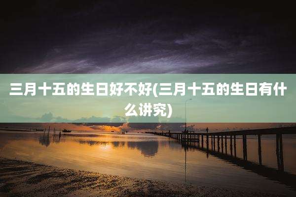 三月十五的生日好不好(三月十五的生日有什么讲究)