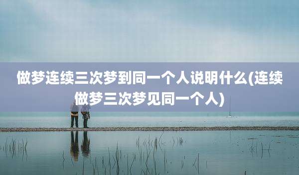做梦连续三次梦到同一个人说明什么(连续做梦三次梦见同一个人)